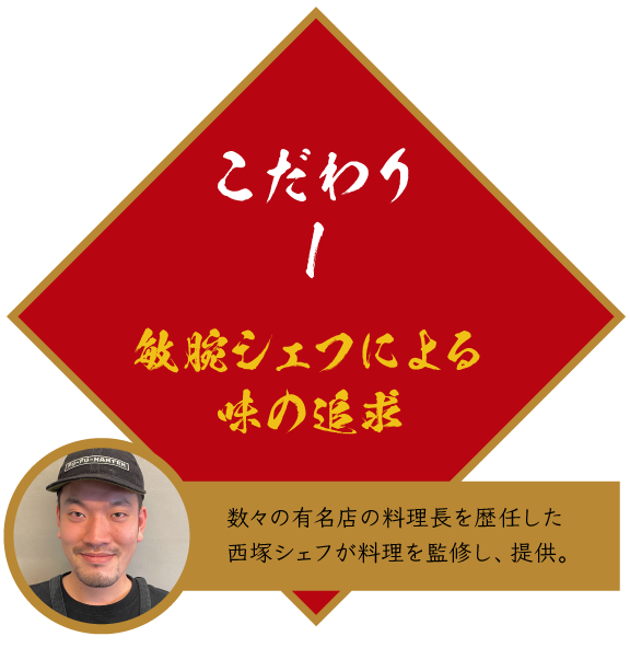 こだわり1 敏腕シェフによる味の追求　数々の有名店の料理長を歴任した西塚シェフが料理を監修し、提供。