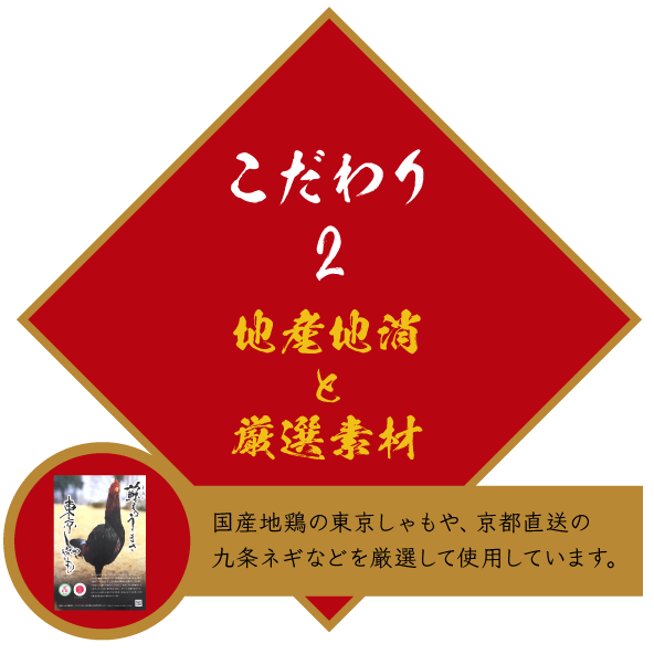 こだわり2 地産地消と厳選素材 国産地鶏の東京しゃもや、京都直送の九条ネギなどを厳選して使用しています。