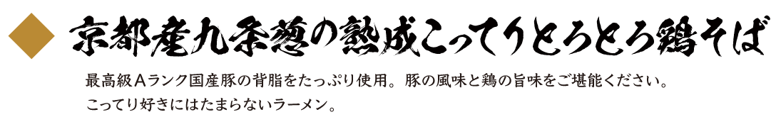 京都産九条葱の熟成こってりとろとろ鶏そば
 最高級Ａランク国産豚の背脂をたっぷり使用。豚の風味と鶏の旨味をご堪能ください。こってり好きにはたまらないラーメン。