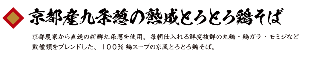 京都産九条葱の熟成とろとろ鶏そば 京都農家から直送の新鮮九条葱を使用。毎朝仕入れる鮮度抜群の丸鶏・鶏ガラ・モミジなど数種類をブレンドした、１００%鶏スープの京風とろとろ鶏そば。