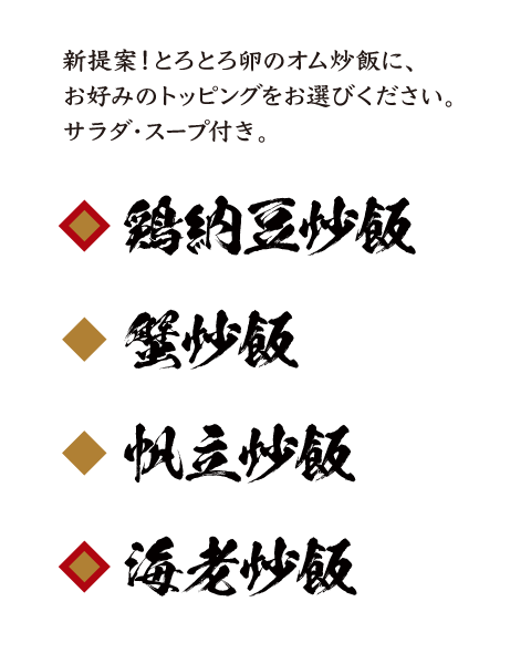 鶏納豆炒飯・蟹炒飯・帆立炒飯・海老炒飯					新提案！とろとろ卵のオム炒飯に、お好みのトッピングをお選びください。サラダ・スープ付き。