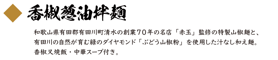 香椒葱油拌麺 和歌山県有田郡有田川町清水の創業７０年の名店「赤玉」監修の特製山椒麺と、有田川の自然が育む緑のダイヤモンド 「ぶどう山椒粉」を使用した汁なし和え麺。香椒叉焼飯・中華スープ付き。