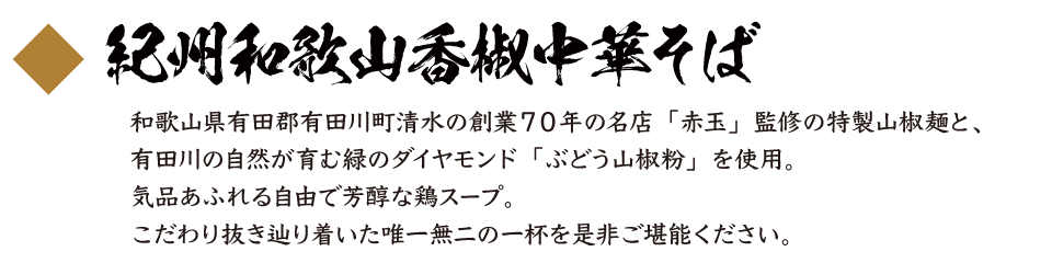 紀州和歌山香椒中華そば 和歌山県有田郡有田川町清水の創業７０年の名店「赤玉」監修の特製山椒麺と、有田川の自然が育む緑のダイヤモンド「ぶどう山椒粉」を使用。気品あふれる自由で芳醇な鶏スープ。こだわり抜き辿り着いた唯一無二の一杯を是非ご堪能ください。